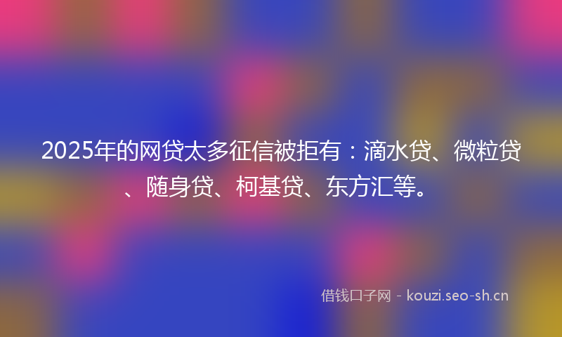 2025年的网贷太多征信被拒有：滴水贷、微粒贷、随身贷、柯基贷、东方汇等。