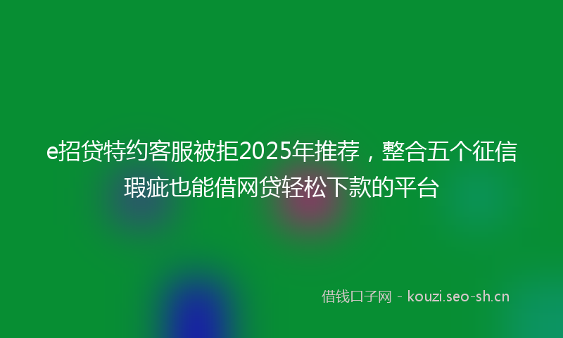 e招贷特约客服被拒2025年推荐，整合五个征信瑕疵也能借网贷轻松下款的平台