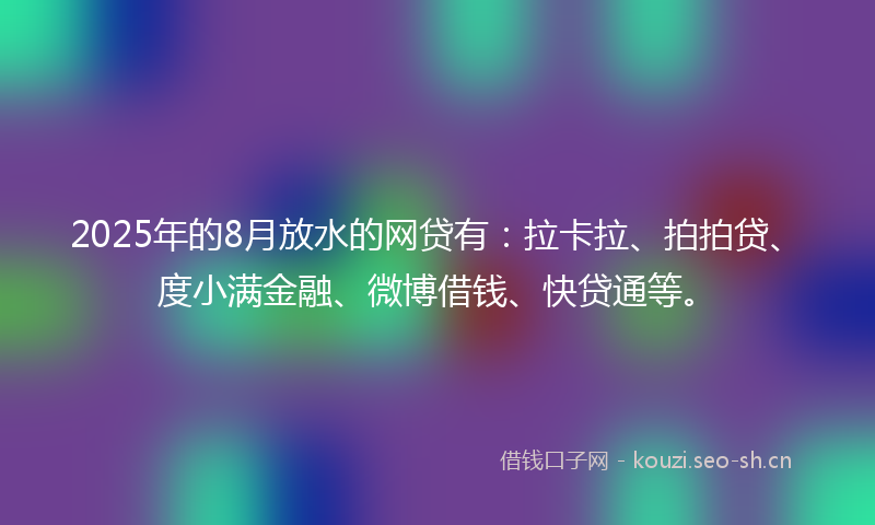 2025年的8月放水的网贷有：拉卡拉、拍拍贷、度小满金融、微博借钱、快贷通等。