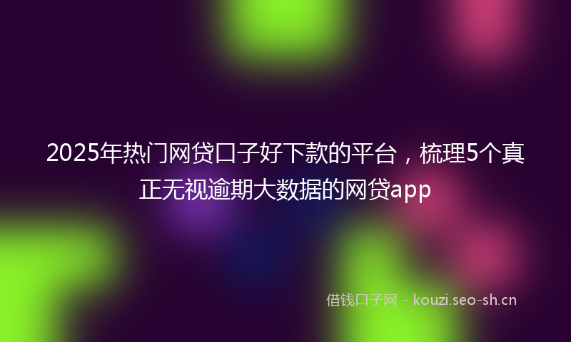 2025年热门网贷口子好下款的平台，梳理5个真正无视逾期大数据的网贷app