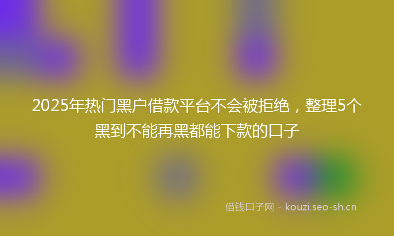 2025年热门黑户借款平台不会被拒绝，整理5个黑到不能再黑都能下款的口子