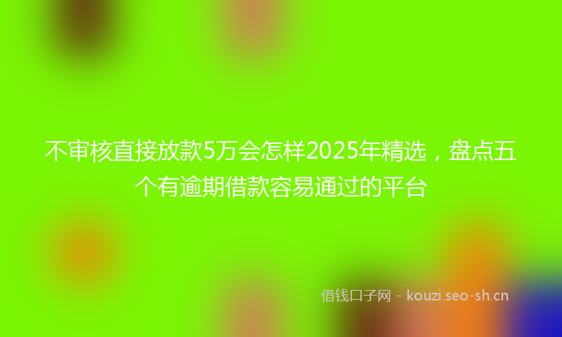不审核直接放款5万会怎样2025年精选，盘点五个有逾期借款容易通过的平台