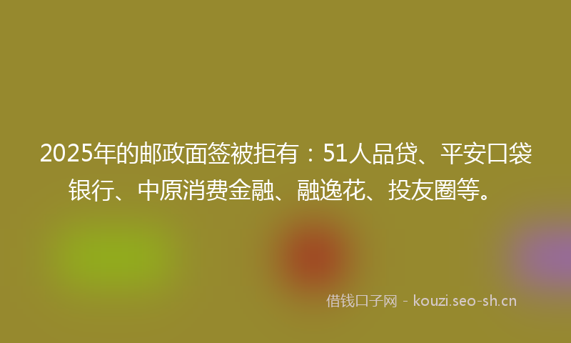 2025年的邮政面签被拒有：51人品贷、平安口袋银行、中原消费金融、融逸花、投友圈等。