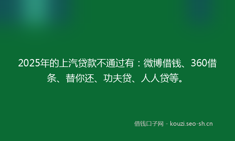 2025年的上汽贷款不通过有:微博借钱、360借条、替你还、功夫贷、人人贷等。