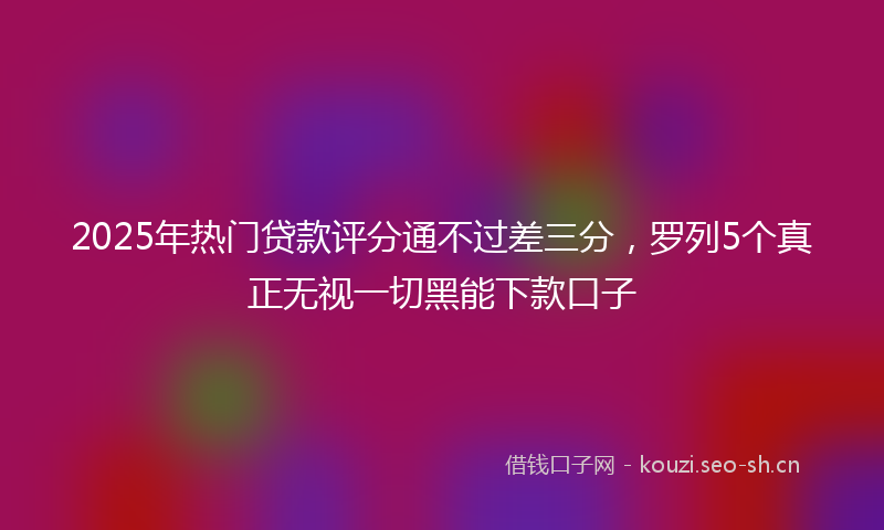 2025年热门贷款评分通不过差三分，罗列5个真正无视一切黑能下款口子