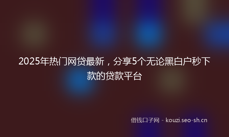 2025年热门网贷最新，分享5个无论黑白户秒下款的贷款平台