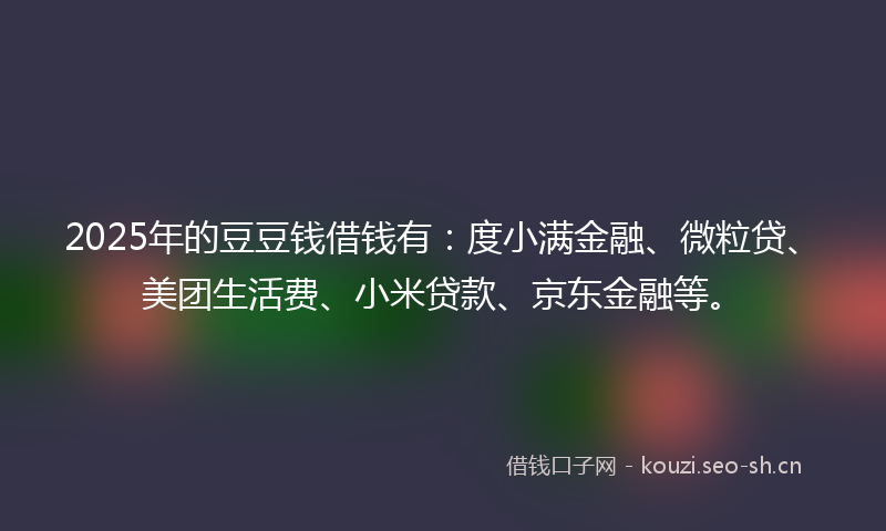 2025年的豆豆钱借钱有：度小满金融、微粒贷、美团生活费、小米贷款、京东金融等。