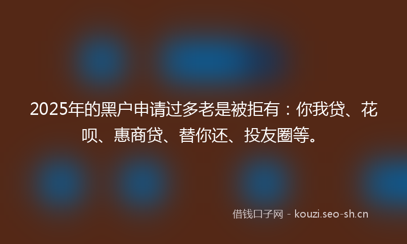 2025年的黑户申请过多老是被拒有：你我贷、花呗、惠商贷、替你还、投友圈等。