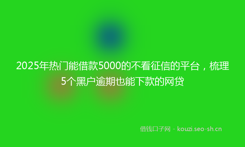 2025年热门能借款5000的不看征信的平台，梳理5个黑户逾期也能下款的网贷