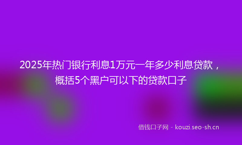 2025年热门银行利息1万元一年多少利息贷款，概括5个黑户可以下的贷款口子