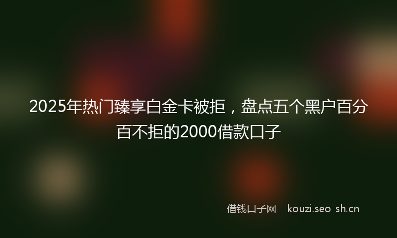 2025年热门臻享白金卡被拒，盘点五个黑户百分百不拒的2000借款口子