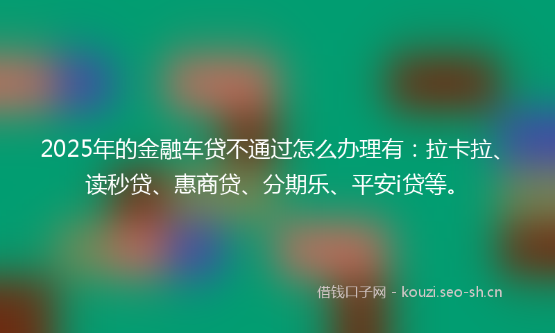 2025年的金融车贷不通过怎么办理有：拉卡拉、读秒贷、惠商贷、分期乐、平安i贷等。