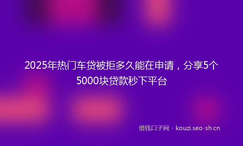 2025年热门车贷被拒多久能在申请，分享5个5000块贷款秒下平台