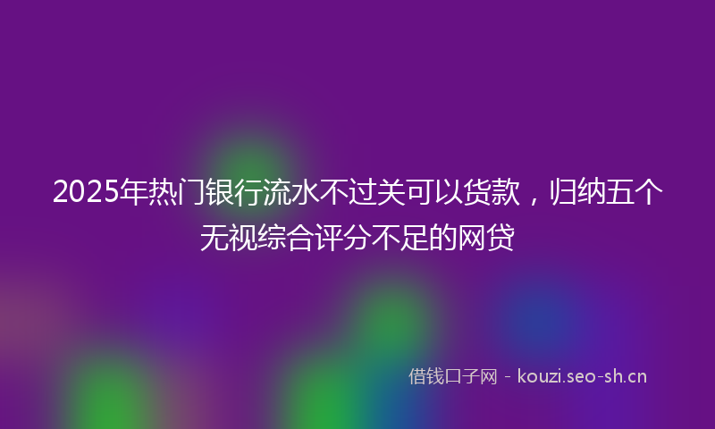 2025年热门银行流水不过关可以货款，归纳五个无视综合评分不足的网贷