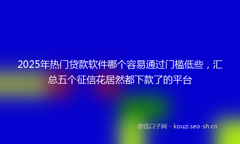 2025年热门贷款软件哪个容易通过门槛低些，汇总五个征信花居然都下款了的平台