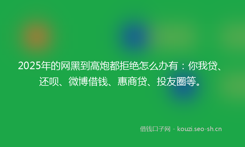2025年的网黑到高炮都拒绝怎么办有：你我贷、还呗、微博借钱、惠商贷、投友圈等。