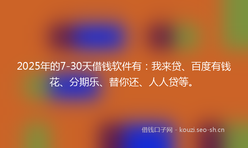 2025年的7-30天借钱软件有:我来贷、百度有钱花、分期乐、替你还、人人贷等。