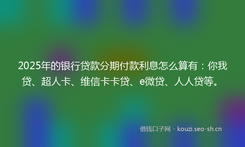 2025年的银行贷款分期付款利息怎么算有：你我贷、超人卡、维信卡卡贷、e微贷、人人贷等。