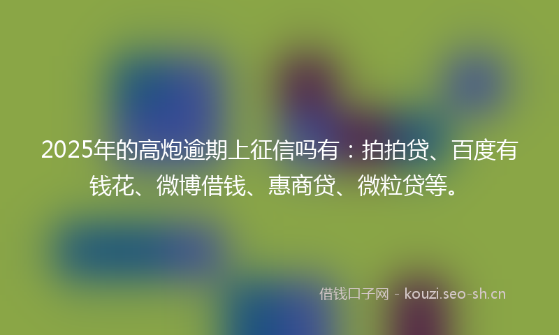 2025年的高炮逾期上征信吗有：拍拍贷、百度有钱花、微博借钱、惠商贷、微粒贷等。