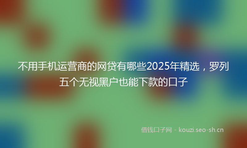 不用手机运营商的网贷有哪些2025年精选，罗列五个无视黑户也能下款的口子