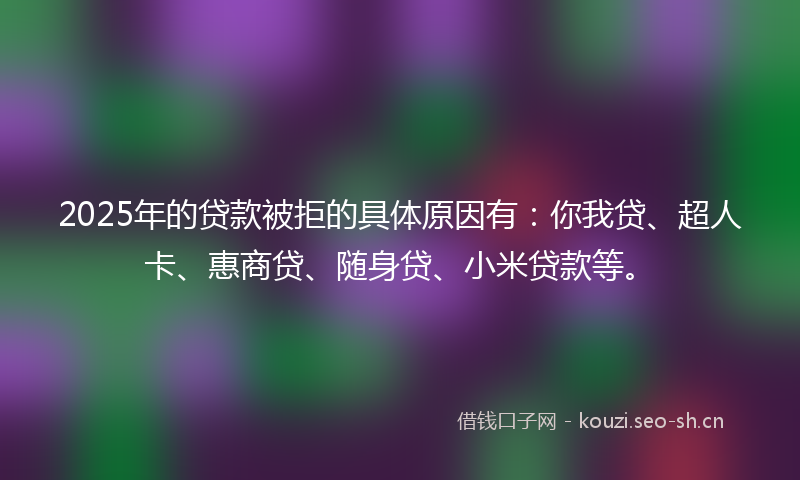 2025年的贷款被拒的具体原因有：你我贷、超人卡、惠商贷、随身贷、小米贷款等。