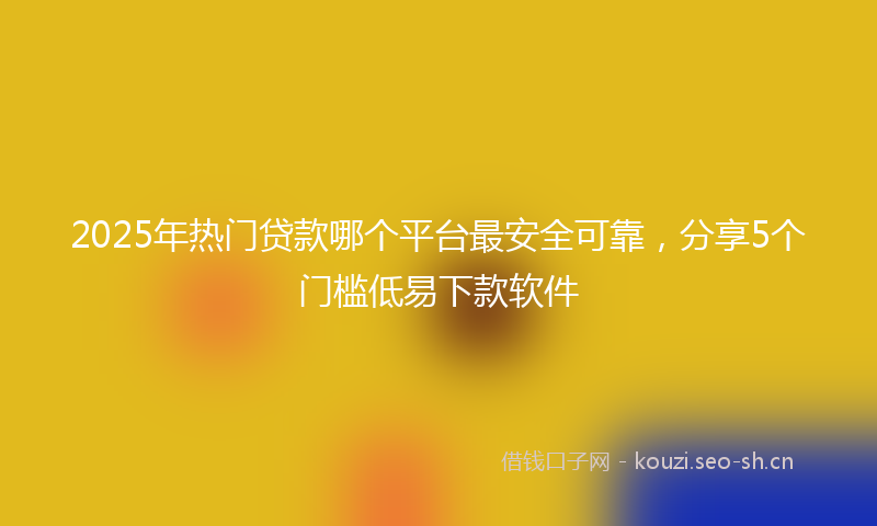 2025年热门贷款哪个平台最安全可靠，分享5个门槛低易下款软件