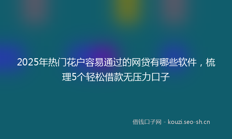 2025年热门花户容易通过的网贷有哪些软件，梳理5个轻松借款无压力口子