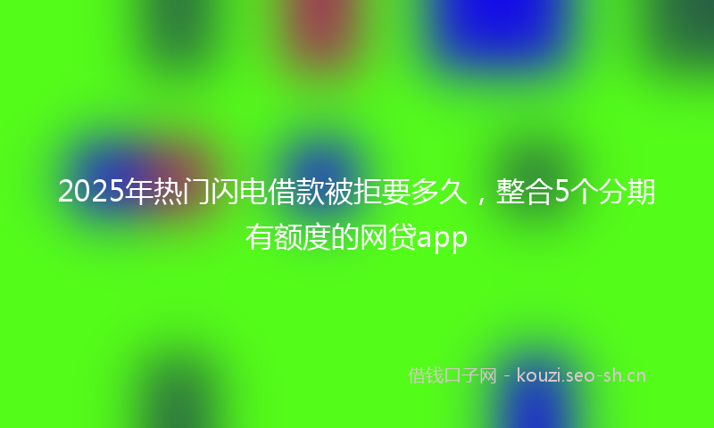 2025年热门闪电借款被拒要多久，整合5个分期有额度的网贷app