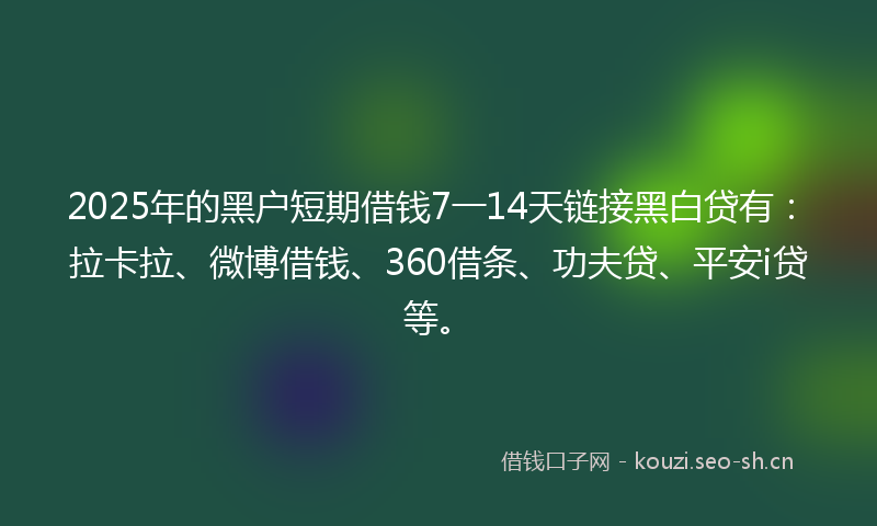 2025年的黑户短期借钱7一14天链接黑白贷有：拉卡拉、微博借钱、360借条、功夫贷、平安i贷等。