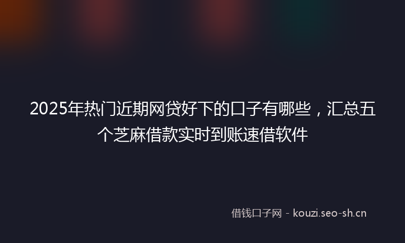 2025年热门近期网贷好下的口子有哪些，汇总五个芝麻借款实时到账速借软件