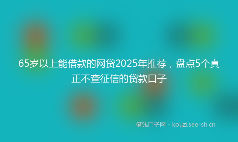 65岁以上能借款的网贷2025年推荐,盘点5个真正不查征信的贷款口子