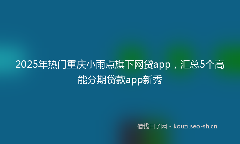 2025年热门重庆小雨点旗下网贷app,汇总5个高能分期贷款app新秀