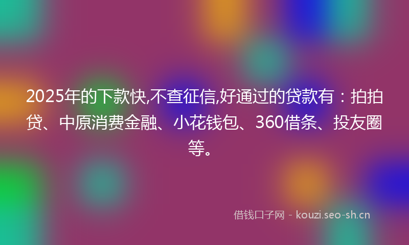 2025年的下款快,不查征信,好通过的贷款有：拍拍贷、中原消费金融、小花钱包、360借条、投友圈等。
