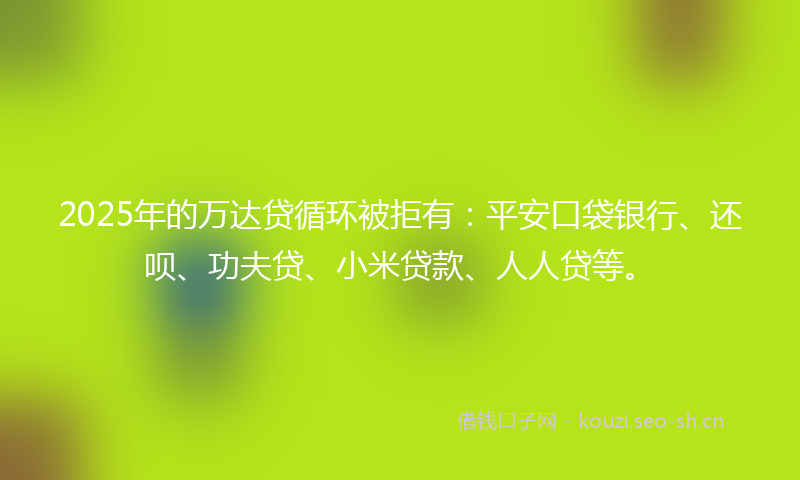 2025年的万达贷循环被拒有：平安口袋银行、还呗、功夫贷、小米贷款、人人贷等。