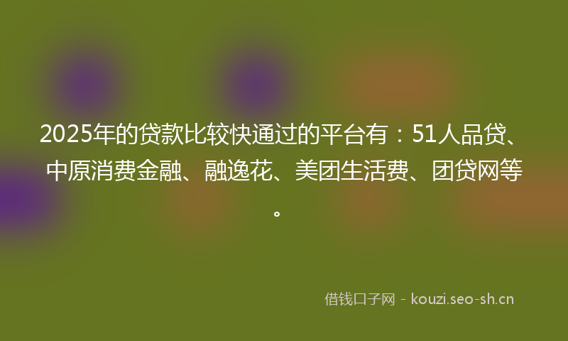 2025年的贷款比较快通过的平台有：51人品贷、中原消费金融、融逸花、美团生活费、团贷网等。