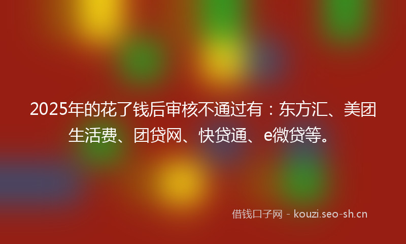 2025年的花了钱后审核不通过有：东方汇、美团生活费、团贷网、快贷通、e微贷等。