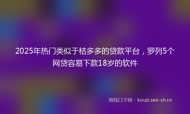 2025年热门类似于桔多多的贷款平台，罗列5个网贷容易下款18岁的软件