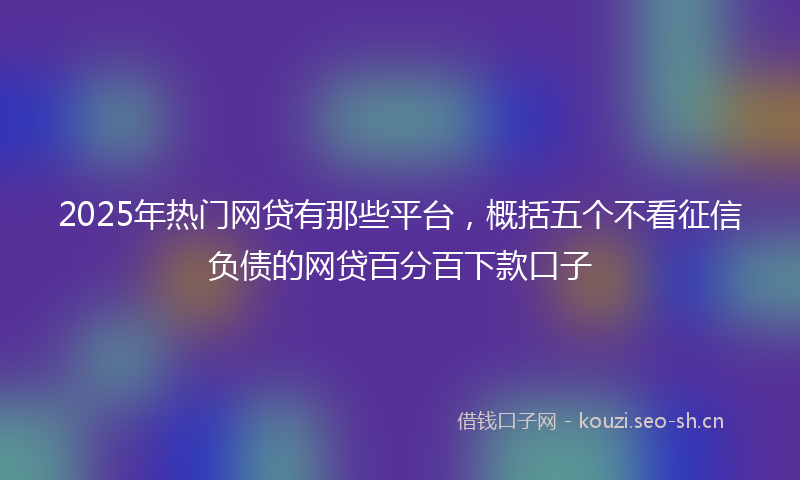 2025年热门网贷有那些平台，概括五个不看征信负债的网贷百分百下款口子