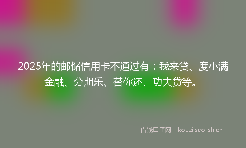 2025年的邮储信用卡不通过有：我来贷、度小满金融、分期乐、替你还、功夫贷等。