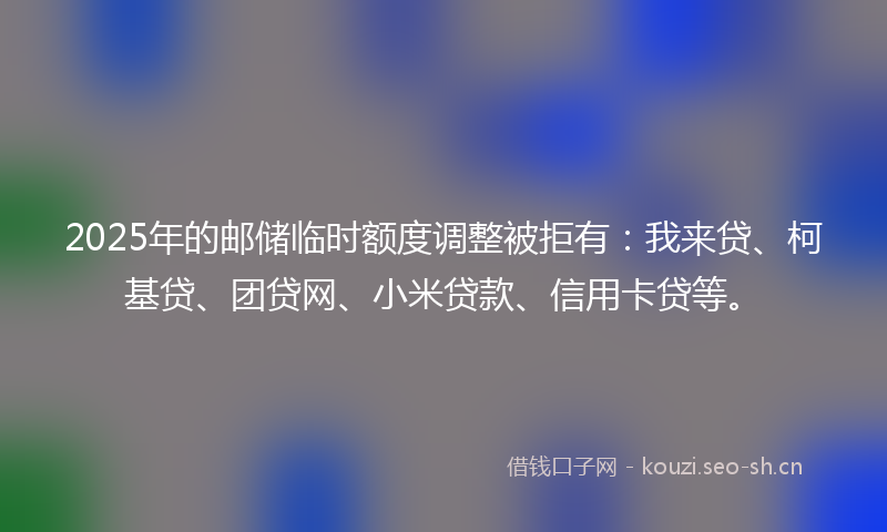 2025年的邮储临时额度调整被拒有：我来贷、柯基贷、团贷网、小米贷款、信用卡贷等。