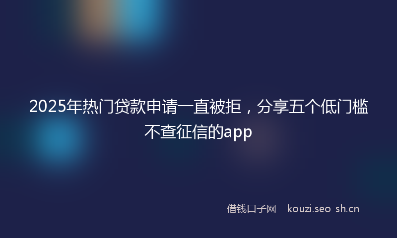 2025年热门贷款申请一直被拒，分享五个低门槛不查征信的app