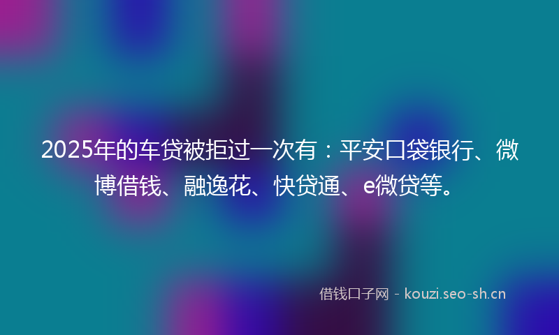 2025年的车贷被拒过一次有：平安口袋银行、微博借钱、融逸花、快贷通、e微贷等。