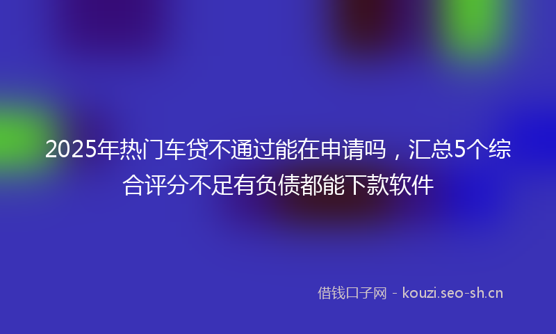 2025年热门车贷不通过能在申请吗，汇总5个综合评分不足有负债都能下款软件