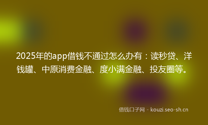 2025年的app借钱不通过怎么办有：读秒贷、洋钱罐、中原消费金融、度小满金融、投友圈等。