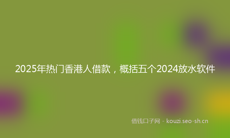 2025年热门香港人借款，概括五个2024放水软件