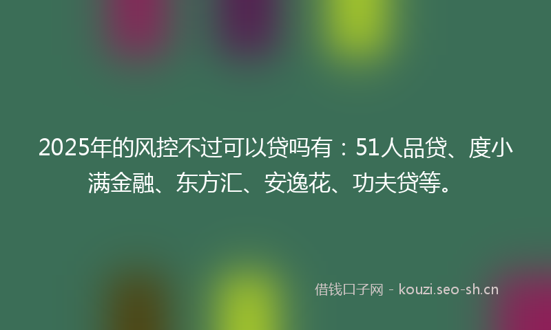 2025年的风控不过可以贷吗有:51人品贷、度小满金融、东方汇、安逸花、功夫贷等。