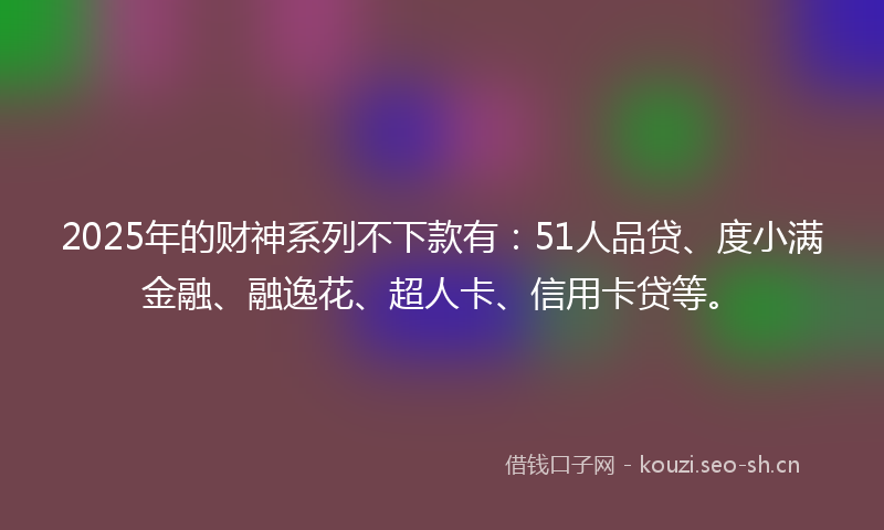 2025年的财神系列不下款有：51人品贷、度小满金融、融逸花、超人卡、信用卡贷等。