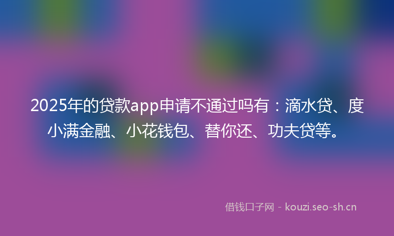 2025年的贷款app申请不通过吗有：滴水贷、度小满金融、小花钱包、替你还、功夫贷等。