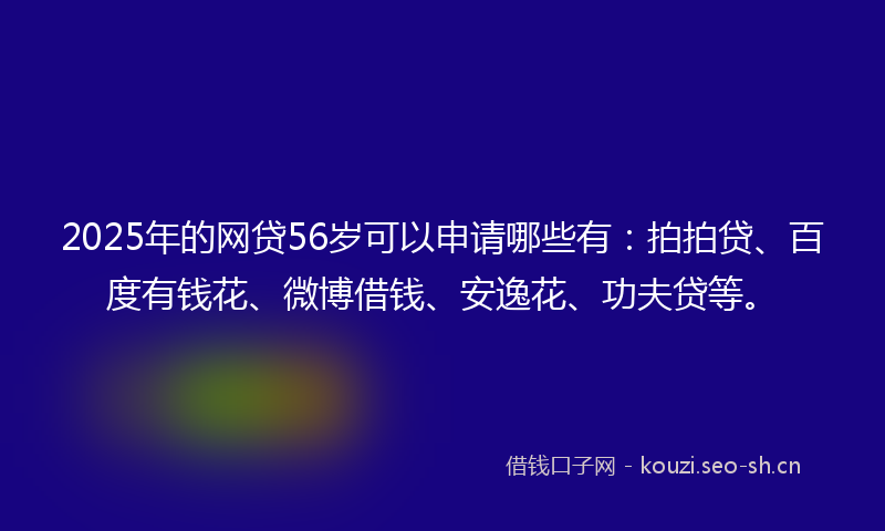 2025年的网贷56岁可以申请哪些有:拍拍贷、百度有钱花、微博借钱、安逸花、功夫贷等。