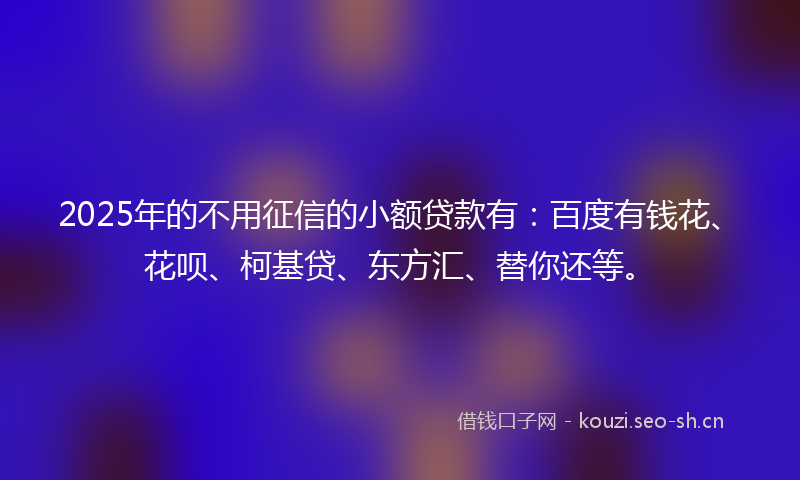 2025年的不用征信的小额贷款有：百度有钱花、花呗、柯基贷、东方汇、替你还等。